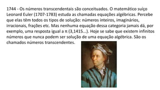 1744 - Os números transcendentais são conceituados. O matemático suíço
Leonard Euler (1707-1783) estuda as chamadas equações algébricas. Percebe
que elas têm todos os tipos de solução: números inteiros, imaginários,
irracionais, frações etc. Mas nenhuma equação dessa categoria jamais dá, por
exemplo, uma resposta igual a π (3,1415...). Hoje se sabe que existem infinitos
números que nunca podem ser solução de uma equação algébrica. São os
chamados números transcendentes.
 