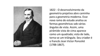 1822 - O desenvolvimento da
geometria projetiva abre caminho
para a geometria moderna. Esse
novo ramo de estudo analisa as
formas geométricas sob vários
ângulos de vista. Assim, uma
pirâmide vista de cima aparece
como um quadrado; vista de lado,
torna-se um triângulo. Seu criador é
o francês Jean Victor Poncelet
(1788-1867).
 