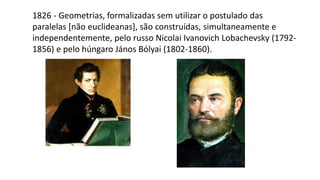 1826 - Geometrias, formalizadas sem utilizar o postulado das
paralelas [não euclideanas], são construídas, simultaneamente e
independentemente, pelo russo Nicolai Ivanovich Lobachevsky (1792-
1856) e pelo húngaro János Bólyai (1802-1860).
 