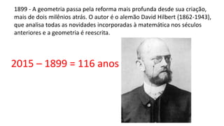 1899 - A geometria passa pela reforma mais profunda desde sua criação,
mais de dois milênios atrás. O autor é o alemão David Hilbert (1862-1943),
que analisa todas as novidades incorporadas à matemática nos séculos
anteriores e a geometria é reescrita.
2015 – 1899 = 116 anos
 
