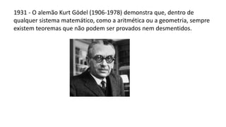 1931 - O alemão Kurt Gödel (1906-1978) demonstra que, dentro de
qualquer sistema matemático, como a aritmética ou a geometria, sempre
existem teoremas que não podem ser provados nem desmentidos.
 