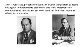 1944 – Publicação, por John von Neumann e Oskar Mongerstern da Teoria
dos Jogos e Comportamento Econômico, uma teoria matemática de
comportamento humano. Em 1946 von Neumann formaliza a moderna
ciência da computação.
 