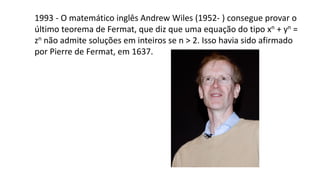 1993 - O matemático inglês Andrew Wiles (1952- ) consegue provar o
último teorema de Fermat, que diz que uma equação do tipo xn + yn =
zn não admite soluções em inteiros se n > 2. Isso havia sido afirmado
por Pierre de Fermat, em 1637.
 