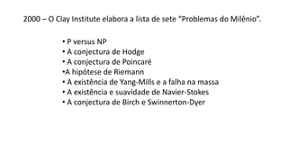 2000 – O Clay Institute elabora a lista de sete “Problemas do Milênio”.
• P versus NP
• A conjectura de Hodge
• A conjectura de Poincaré
•A hipótese de Riemann
• A existência de Yang-Mills e a falha na massa
• A existência e suavidade de Navier-Stokes
• A conjectura de Birch e Swinnerton-Dyer
 