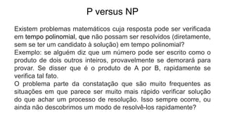 P versus NP
Existem problemas matemáticos cuja resposta pode ser verificada
em tempo polinomial, que não possam ser resolvidos (diretamente,
sem se ter um candidato à solução) em tempo polinomial?
Exemplo: se alguém diz que um número pode ser escrito como o
produto de dois outros inteiros, provavelmente se demorará para
provar. Se disser que é o produto de A por B, rapidamente se
verifica tal fato.
O problema parte da constatação que são muito frequentes as
situações em que parece ser muito mais rápido verificar solução
do que achar um processo de resolução. Isso sempre ocorre, ou
ainda não descobrimos um modo de resolvê-los rapidamente?
 
