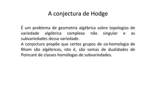 A conjectura de Hodge
É um problema de geometria algébrica sobre topologias de
variedade algébrica complexa não singular e as
subvariedades dessa variedade.
A conjectura propõe que certos grupos de co-homologia de
Rham são algébricos, isto é, são somas de dualidades de
Poincaré de classes homólogas de subvariedades.
 