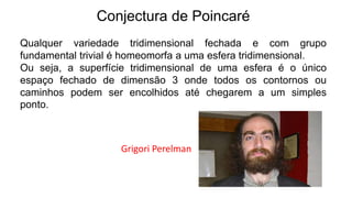 Conjectura de Poincaré
Qualquer variedade tridimensional fechada e com grupo
fundamental trivial é homeomorfa a uma esfera tridimensional.
Ou seja, a superfície tridimensional de uma esfera é o único
espaço fechado de dimensão 3 onde todos os contornos ou
caminhos podem ser encolhidos até chegarem a um simples
ponto.
Grigori Perelman
 