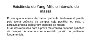 Existência de Yang-Mills e intervalo de
massa
Provar que a massa da menor partícula fundamental predita
pela teoria quântica de campos seja positiva, ou seja, a
partícula precisa possuir um intervalo de massa.
É um dos requisitos para a prova matemática da teoria quântica
de campos de acordo com o modelo padrão de partículas
fundamentais.
 