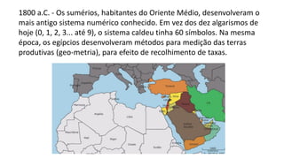 1800 a.C. - Os sumérios, habitantes do Oriente Médio, desenvolveram o
mais antigo sistema numérico conhecido. Em vez dos dez algarismos de
hoje (0, 1, 2, 3... até 9), o sistema caldeu tinha 60 símbolos. Na mesma
época, os egípcios desenvolveram métodos para medição das terras
produtivas (geo-metria), para efeito de recolhimento de taxas.
 