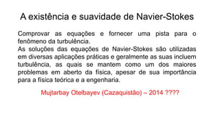 A existência e suavidade de Navier-Stokes
Comprovar as equações e fornecer uma pista para o
fenômeno da turbulência.
As soluções das equações de Navier-Stokes são utilizadas
em diversas aplicações práticas e geralmente as suas incluem
turbulência, as quais se mantem como um dos maiores
problemas em aberto da física, apesar de sua importância
para a física teórica e a engenharia.
Mujtarbay Otelbayev (Cazaquistão) – 2014 ????
 