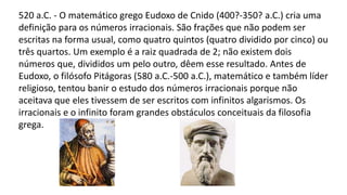 520 a.C. - O matemático grego Eudoxo de Cnido (400?-350? a.C.) cria uma
definição para os números irracionais. São frações que não podem ser
escritas na forma usual, como quatro quintos (quatro dividido por cinco) ou
três quartos. Um exemplo é a raiz quadrada de 2; não existem dois
números que, divididos um pelo outro, dêem esse resultado. Antes de
Eudoxo, o filósofo Pitágoras (580 a.C.-500 a.C.), matemático e também líder
religioso, tentou banir o estudo dos números irracionais porque não
aceitava que eles tivessem de ser escritos com infinitos algarismos. Os
irracionais e o infinito foram grandes obstáculos conceituais da filosofia
grega.
 
