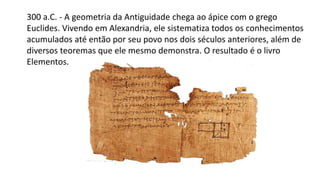 300 a.C. - A geometria da Antiguidade chega ao ápice com o grego
Euclides. Vivendo em Alexandria, ele sistematiza todos os conhecimentos
acumulados até então por seu povo nos dois séculos anteriores, além de
diversos teoremas que ele mesmo demonstra. O resultado é o livro
Elementos.
 