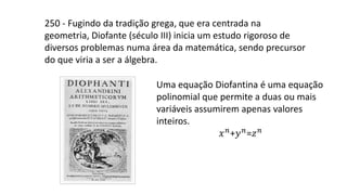 250 - Fugindo da tradição grega, que era centrada na
geometria, Diofante (século III) inicia um estudo rigoroso de
diversos problemas numa área da matemática, sendo precursor
do que viria a ser a álgebra.
Uma equação Diofantina é uma equação
polinomial que permite a duas ou mais
variáveis assumirem apenas valores
inteiros.
𝑥𝑛+𝑦𝑛=𝑧𝑛
 