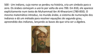 500 - Um indiano, cujo nome se perdeu na história, cria um símbolo para o
zero. Os árabes começam a usá-lo por volta do ano 700. Em 810, ele aparece
explicitamente num texto de Muhammad ibn Al-Khwarizmi (780-850). O
mesmo matemático introduz, no mundo árabe, o sistema de numeração dos
indianos e dá um método para resolver equações de segundo grau,
apreendido dos indianos, lançando as bases do que viria ser a álgebra.
 