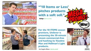 For the 10 ITEMS season
premiere, Unilever is
presenting the 30-minute
sitcom commercial-free
and hawking its Vaseline
Man and Hellman's Light
products.
“'10 Items or Less'
pitches products
with a soft sell.”
[click for article]
[click for article]
 