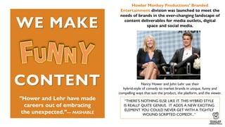 "Hower and Lehr have made
careers out of embracing
the unexpected."— MASHABLE
Howler Monkey Productions’ Branded
Entertainment division was launched to meet the
needs of brands in the ever-changing landscape of
content deliverables for media outlets, digital
space and social media.
Nancy Hower and John Lehr use their
hybrid-style of comedy to market brands in unique, funny and
compelling ways that suit the product, the platform, and the viewer.
CONTENT
WE MAKE
“THERE’S NOTHING ELSE LIKE IT. THIS HYBRID STYLE
IS REALLY QUITE GENIUS. IT ADDS A NEW EXCITING
ELEMENT YOU COULD NEVER GET WITH A TIGHTLY
WOUND SCRIPTED COMEDY...”
 