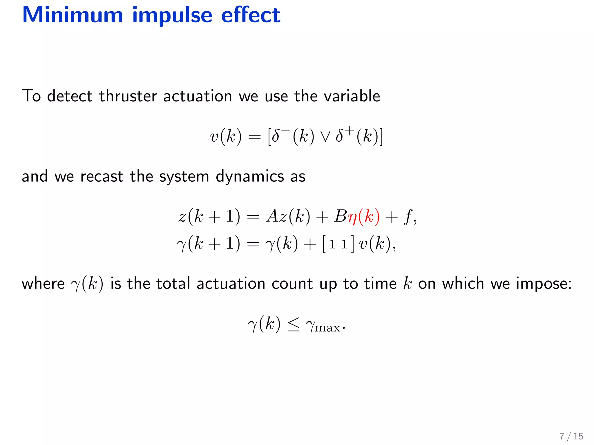 Minimum impulse eﬀect
To detect thruster actuation we use the variable
v(k) = [δ−
(k) ∨ δ+
(k)]
and we recast the system dynamics as
z(k + 1) = Az(k) + Bη(k) + f,
γ(k + 1) = γ(k) + [ 1 1 ] v(k),
where γ(k) is the total actuation count up to time k on which we impose:
γ(k) ≤ γmax.
7 / 15
 