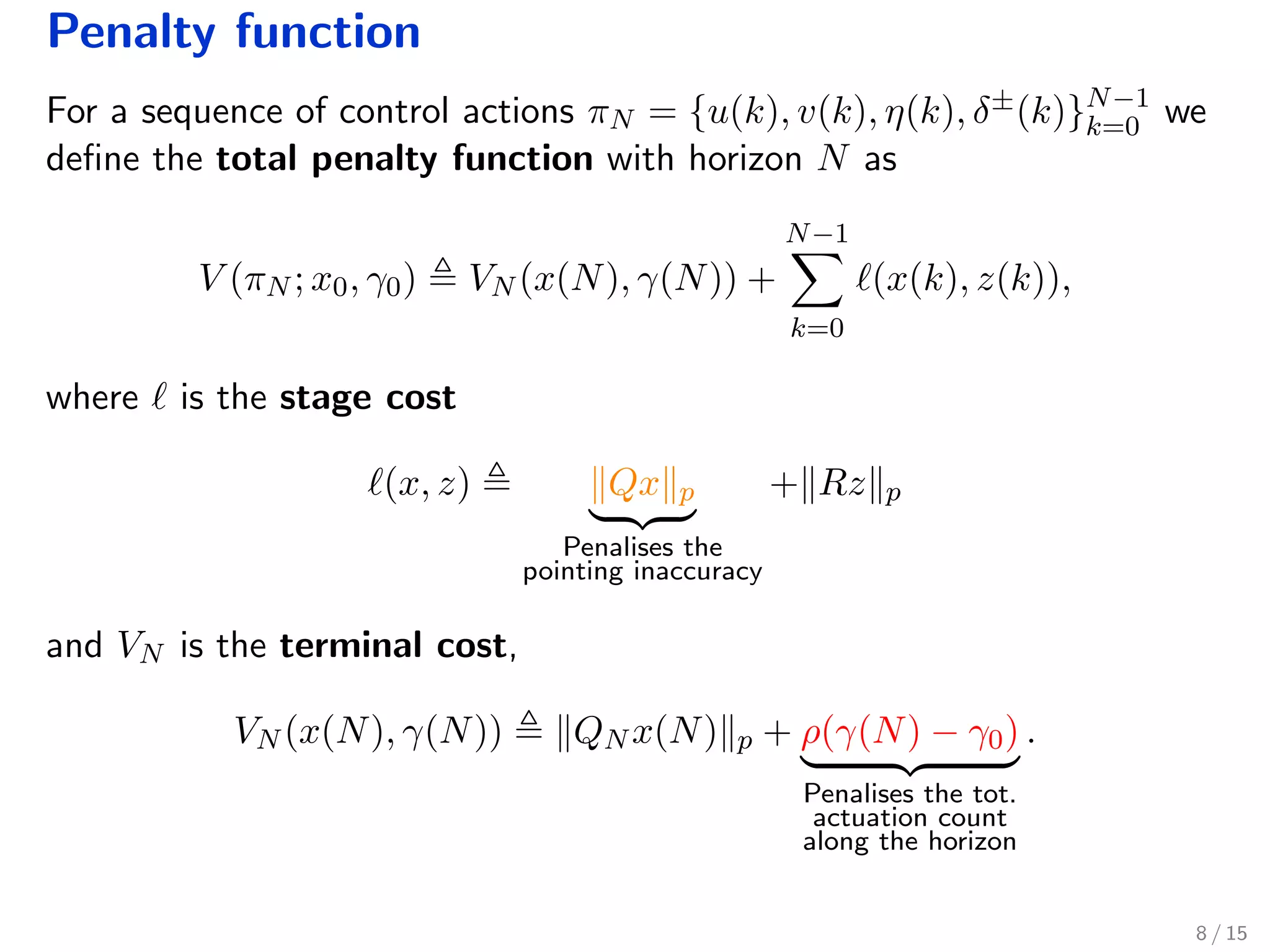 Penalty function
For a sequence of control actions πN = {u(k), v(k), η(k), δ±(k)}N−1
k=0 we
deﬁne the total penalty function with horizon N as
V (πN ; x0, γ0) VN (x(N), γ(N)) +
N−1
k=0
(x(k), z(k)),
where is the stage cost
(x, z) Qx p
Penalises the
pointing inaccuracy
+ Rz p
and VN is the terminal cost,
VN (x(N), γ(N)) QN x(N) p + ρ(γ(N) − γ0)
Penalises the tot.
actuation count
along the horizon
.
8 / 15
 
