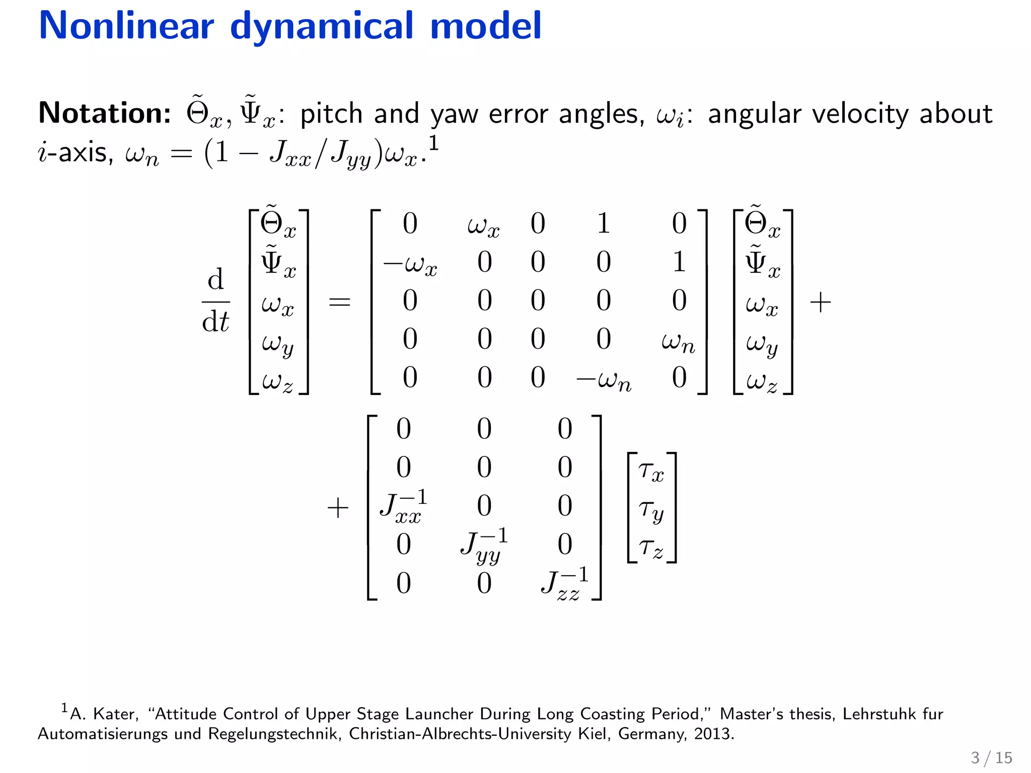 Nonlinear dynamical model
Notation: ˜Θx, ˜Ψx: pitch and yaw error angles, ωi: angular velocity about
i-axis, ωn = (1 − Jxx/Jyy)ωx.1
d
dt






˜Θx
˜Ψx
ωx
ωy
ωz






=






0 ωx 0 1 0
−ωx 0 0 0 1
0 0 0 0 0
0 0 0 0 ωn
0 0 0 −ωn 0












˜Θx
˜Ψx
ωx
ωy
ωz






+
+






0 0 0
0 0 0
J−1
xx 0 0
0 J−1
yy 0
0 0 J−1
zz








τx
τy
τz


1
A. Kater, “Attitude Control of Upper Stage Launcher During Long Coasting Period,” Master’s thesis, Lehrstuhk fur
Automatisierungs und Regelungstechnik, Christian-Albrechts-University Kiel, Germany, 2013.
3 / 15
 