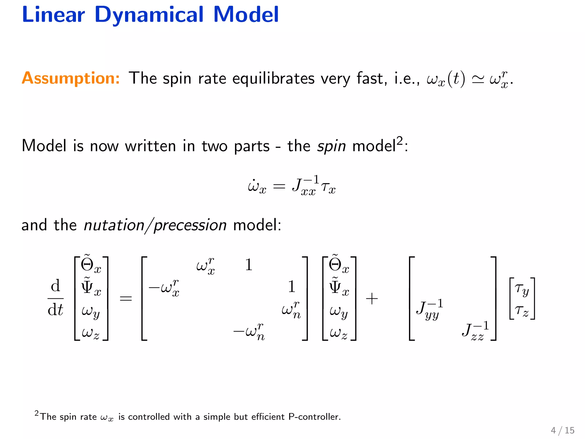 Linear Dynamical Model
Assumption: The spin rate equilibrates very fast, i.e., ωx(t) ωr
x.
Model is now written in two parts - the spin model2:
˙ωx = J−1
xx τx
and the nutation/precession model:
d
dt




˜Θx
˜Ψx
ωy
ωz



 =




ωr
x 1
−ωr
x 1
ωr
n
−ωr
n








˜Θx
˜Ψx
ωy
ωz



 +



J−1
yy
J−1
zz




τy
τz
2
The spin rate ωx is controlled with a simple but eﬃcient P-controller.
4 / 15
 