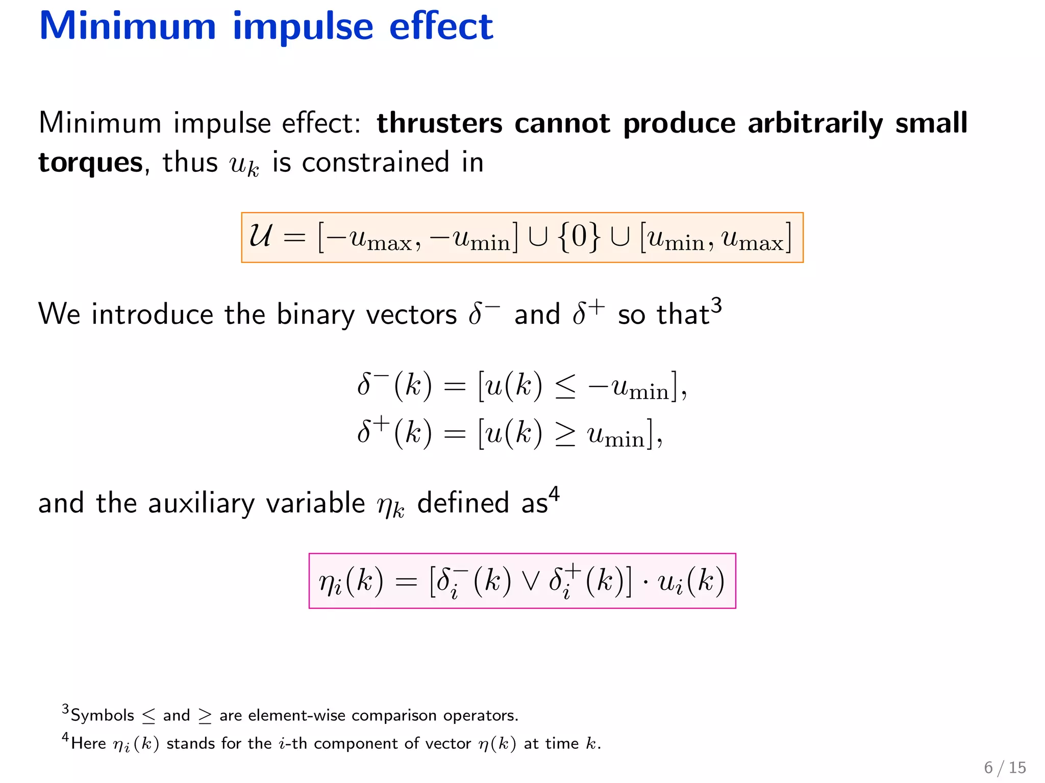 Minimum impulse eﬀect
Minimum impulse eﬀect: thrusters cannot produce arbitrarily small
torques, thus uk is constrained in
U = [−umax, −umin] ∪ {0} ∪ [umin, umax]
We introduce the binary vectors δ− and δ+ so that3
δ−
(k) = [u(k) ≤ −umin],
δ+
(k) = [u(k) ≥ umin],
and the auxiliary variable ηk deﬁned as4
ηi(k) = [δ−
i (k) ∨ δ+
i (k)] · ui(k)
3
Symbols ≤ and ≥ are element-wise comparison operators.
4
Here ηi(k) stands for the i-th component of vector η(k) at time k.
6 / 15
 