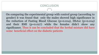 CONCLUSION
On comparing the experimental group with control group (according to
gender) it was found that only the males showed high significance in
the reduction of Fasting Blood Glucose (p=0.014), HbA1c (p=0.014)
and their BMI (p=0.027) while the females didn’t show any
significance. Thus it can be concluded that the herbal mixture did have
some beneficial effect on the diabetic patients
 