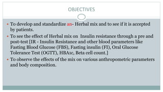 OBJECTIVES
 To develop and standardize an- Herbal mix and to see if it is accepted
by patients.
 To see the effect of Herbal mix on Insulin resistance through a pre and
post-test [IR - Insulin Resistance and other blood parameters like
Fasting Blood Glucose (FBS), Fasting insulin (FI), Oral Glucose
Tolerance Test (OGTT), HBA1c, Beta cell count.]
 To observe the effects of the mix on various anthropometric parameters
and body composition.
 