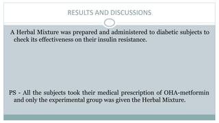RESULTS AND DISCUSSIONS
A Herbal Mixture was prepared and administered to diabetic subjects to
check its effectiveness on their insulin resistance.
PS - All the subjects took their medical prescription of OHA-metformin
and only the experimental group was given the Herbal Mixture.
 