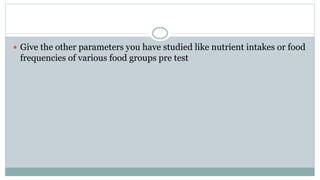  Give the other parameters you have studied like nutrient intakes or food
frequencies of various food groups pre test
 