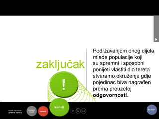 Podržavanjem onog dijela
                                                                      mlade populacije koji
                              zaključak                               su spremni i sposobni
                                                                      ponijeti vlastiti dio tereta
                                                                      stvaramo okruženje gdje

                                               !                      pojedinac biva nagrađen
                                                                      prema preuzetoj
                                                                      odgovornosti.

                                          koristi
                                                          toje
                   kontekst                                                                    Što dalje?
centar za mlade               riješenje             3.1   3.2   3.3
                    mladih
Lansirna stanica
 