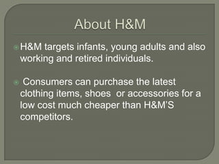  H&M    targets infants, young adults and also
    working and retired individuals.

    Consumers can purchase the latest
    clothing items, shoes or accessories for a
    low cost much cheaper than H&M’S
    competitors.
 