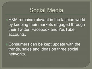  H&M   remains relevant in the fashion world
 by keeping their markets engaged through
 their Twitter, Facebook and YouTube
 accounts.

 Consumers  can be kept update with the
 trends, sales and ideas on three social
 networks.
 