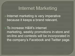  Internet
        marketing is very imperative
 because it keeps a brand relevant.

 Toincrease H&M’s internet
 marketing, weekly promotions in-store and
 on-line and contests will be incorporated in
 the company’s Facebook and Twitter page.
 