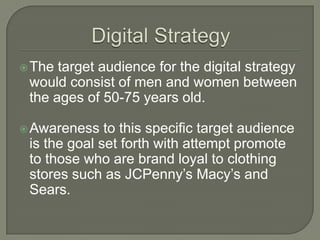  The target audience for the digital strategy
 would consist of men and women between
 the ages of 50-75 years old.

 Awareness   to this specific target audience
 is the goal set forth with attempt promote
 to those who are brand loyal to clothing
 stores such as JCPenny’s Macy’s and
 Sears.
 