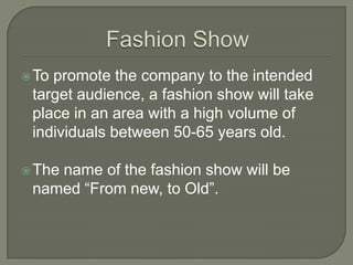  Topromote the company to the intended
 target audience, a fashion show will take
 place in an area with a high volume of
 individuals between 50-65 years old.

 The
    name of the fashion show will be
 named “From new, to Old”.
 