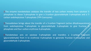 2.The enzyme transketolase catalyses the transfer of two carbon moiety from xylulose 5-
phosphate to ribose 5-phosphate to give a 3-carbon glyceraldehyde 3-phosphate and a 7-
carbon sedoheptulose 7-phosphate (TPP-Coenzyme).
3.Transaldolase brings about the transfer of a 3-carbon fragment (active dihydroxyacetone)
from sedoheptulose 7-phosphate to glyceraldehyde 3-phosphate to give fructose 6-
phosphate and four carbon erythrose 4-phosphate.
4.Transketolase acts on xylulose 5-phosphate and transfers a 2-carbon fragment
(glyceraldehyde) from it to erythrose 4-phosphate to generate fructose 6-phosphate and
glyceraldehyde 3-phosphate.
 