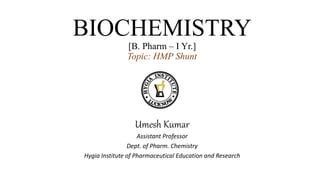 BIOCHEMISTRY
[B. Pharm – I Yr.]
Topic: HMP Shunt
Umesh Kumar
Assistant Professor
Dept. of Pharm. Chemistry
Hygia Institute of Pharmaceutical Education and Research
 
