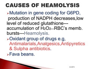 Mutation

in gene coding for G6PD,
production of NADPH decreases,low
level of reduced glutathione--accumulation of H2O2---RBC’s memb.
bursts---Heamolysis.
Oxidant group of drugs e.g,
Antimalarials,Analgesics,Antipyretics
& Sulpha antibiotics.
Fava beans.
2-2-2013

 