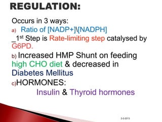 Occurs in 3 ways:
a) Ratio of [NADP+][NADPH]
_1st Step is Rate-limiting step catalysed by
G6PD.
b) Increased

HMP Shunt on feeding
high CHO diet & decreased in
Diabetes Mellitus
c)HORMONES:
Insulin & Thyroid hormones

2-2-2013

 