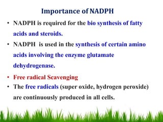 Importance of NADPH
• NADPH is required for the bio synthesis of fatty
acids and steroids.
• NADPH is used in the synthesis of certain amino
acids involving the enzyme glutamate
dehydrogenase.
• Free radical Scavenging
• The free radicals (super oxide, hydrogen peroxide)
are continuously produced in all cells.
 