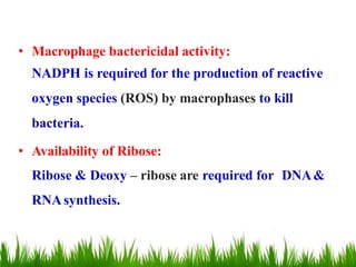 • Macrophage bactericidal activity:
NADPH is required for the production of reactive
oxygen species (ROS) by macrophases to kill
bacteria.
• Availability of Ribose:
Ribose & Deoxy – ribose are required for DNA&
RNAsynthesis.
 
