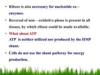 • Ribose is also necessary for nucleotide co –
enzymes.
• Reversal of non – oxidative phase is present in all
tissues, by which ribose could be made available.
• What aboutATP
ATP is neither utilized nor produced by the HMP
shunt.
• Cells do not use the shunt pathway for energy
production.
 