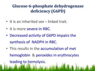 Glucose-6-phosphate dehydrogenase
deficiency (G6PD)
• It is an inherited sex – linked trait.
• It is more severe in RBC.
• Decreased activity of G6PD impairs the
synthesis of NADPH in RBC.
• This results in the accumulation of met
hemoglobin & peroxides in erythrocytes
leading to hemolysis.
 