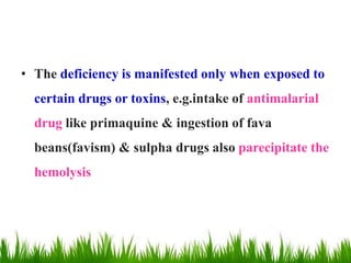 • The deficiency is manifested only when exposed to
certain drugs or toxins, e.g.intake of antimalarial
drug like primaquine & ingestion of fava
beans(favism) & sulpha drugs also parecipitate the
hemolysis
 