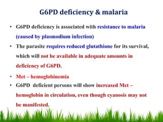 G6PD deficiency & malaria
• G6PD deficiency is associated with resistance to malaria
(caused by plasmodium infection)
• The parasite requires reduced glutathione for its survival,
which will not be available in adequate amounts in
deficiency of G6PD.
• Met – hemoglobinemia
• G6PD deficient persons will show increased Met –
hemoglobin in circulation, even though cyanosis may not
be manifested.
 