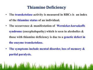 Thiamine Deficiency
• The transketolase activity is measured in RBCs is an index
of the thiamine status of an individual.
• The occurrence & manifestation of Wernickes korsakoffs
syndrome (encephalopathy) which is seen in alcoholics &
those with thiamine deficiency is due to a genetic defect in
the enzyme transketolase.
• The symptoms include mental disorder, loss of memory &
partial paralysis.
 