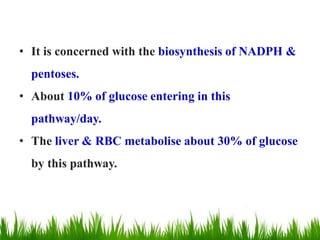• It is concerned with the biosynthesis of NADPH &
pentoses.
• About 10% of glucose entering in this
pathway/day.
• The liver & RBC metabolise about 30% of glucose
by this pathway.
 