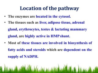 Location of the pathway
• The enzymes are located in the cytosol.
• The tissues such as liver, adipose tissue, adrenal
gland, erythrocytes, testes & lactating mammary
gland, are highly active in HMPshunt.
• Most of these tissues are involved in biosynthesis of
fatty acids and steroids which are dependent on the
supply of NADPH.
 