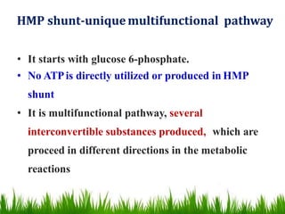 HMP shunt-uniquemultifunctional pathway
• It starts with glucose 6-phosphate.
• No ATPis directly utilized or produced in HMP
shunt
• It is multifunctional pathway, several
interconvertible substances produced, which are
proceed in different directions in the metabolic
reactions
 