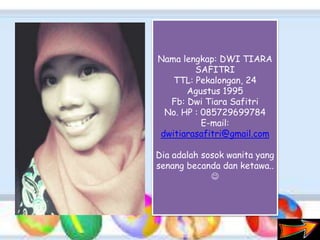 Nama lengkap: DWI TIARA
SAFITRI
TTL: Pekalongan, 24
Agustus 1995
Fb: Dwi Tiara Safitri
No. HP : 085729699784
E-mail:
dwitiarasafitri@gmail.com
Dia adalah sosok wanita yang
senang becanda dan ketawa..

 